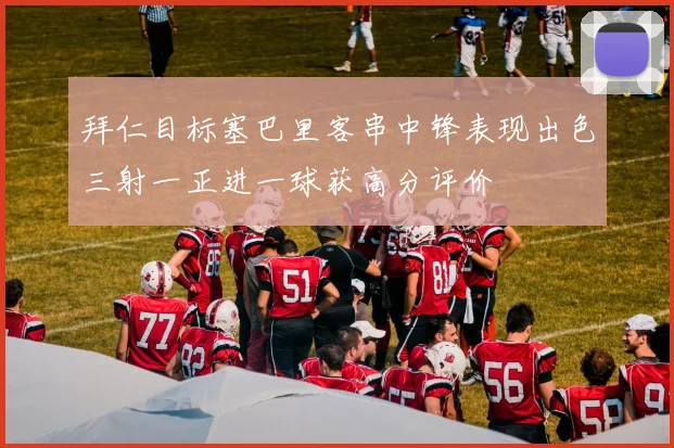 拜仁目标塞巴里客串中锋表现出色三射一正进一球获高分评价