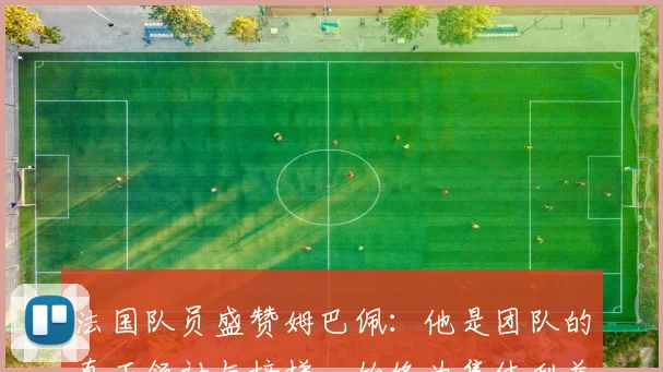 法国队员盛赞姆巴佩：他是团队的真正领袖与榜样，始终为集体利益考虑
