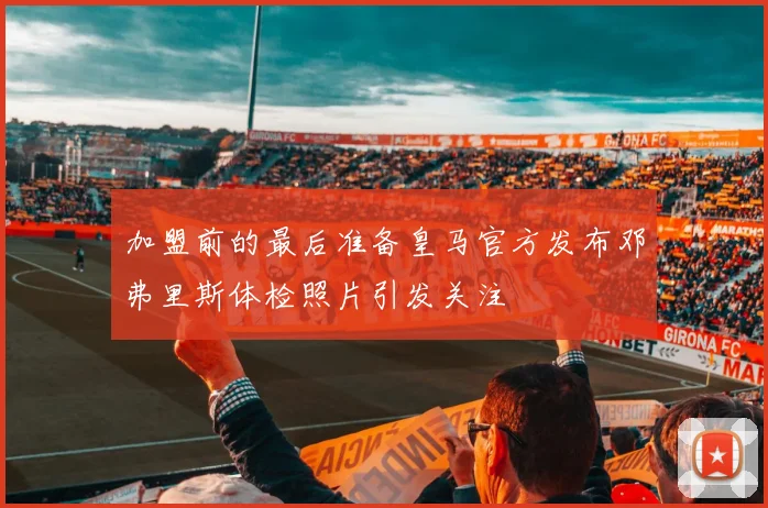 加盟前的最后准备皇马官方发布邓弗里斯体检照片引发关注