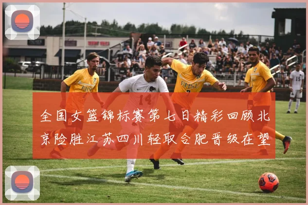 全国女篮锦标赛第七日精彩回顾北京险胜江苏四川轻取合肥晋级在望
