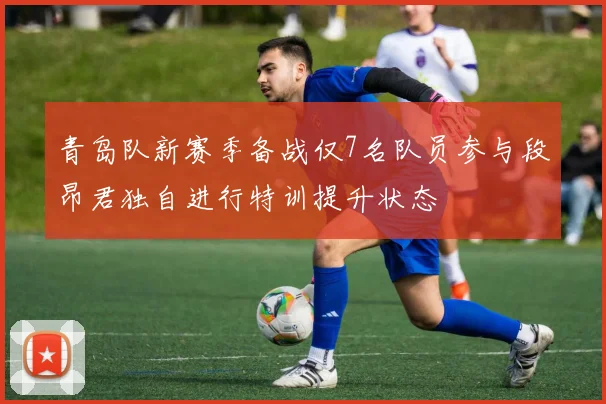 青岛队新赛季备战仅7名队员参与段昂君独自进行特训提升状态