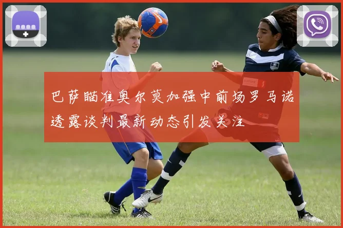 巴萨瞄准奥尔莫加强中前场罗马诺透露谈判最新动态引发关注