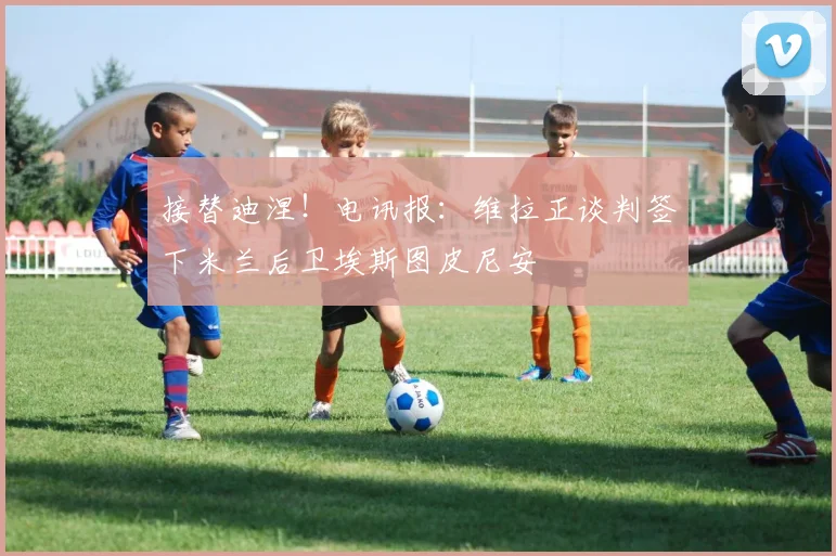 接替迪涅！电讯报：维拉正谈判签下米兰后卫埃斯图皮尼安