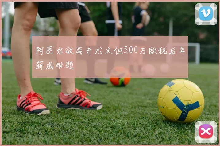 阿图尔欲离开尤文但500万欧税后年薪成难题