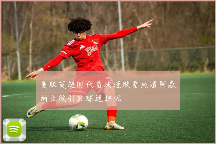 曼联英超时代首次连败首轮遭阿森纳击败引发球迷担忧