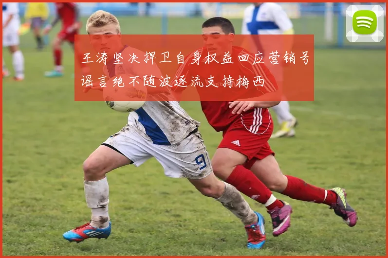 王涛坚决捍卫自身权益回应营销号谣言绝不随波逐流支持梅西